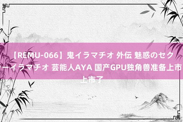 【REMU-066】鬼イラマチオ 外伝 魅惑のセクシーイラマチオ 芸能人AYA 国产GPU独角兽准备上市了