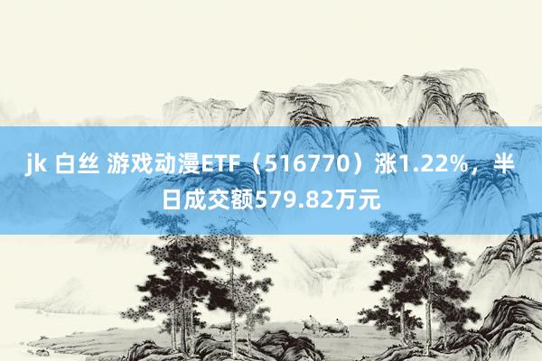 jk 白丝 游戏动漫ETF（516770）涨1.22%，半日成交额579.82万元