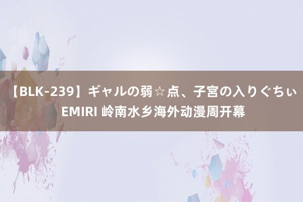 【BLK-239】ギャルの弱☆点、子宮の入りぐちぃ EMIRI 岭南水乡海外动漫周开幕