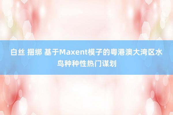 白丝 捆绑 基于Maxent模子的粤港澳大湾区水鸟种种性热门谋划