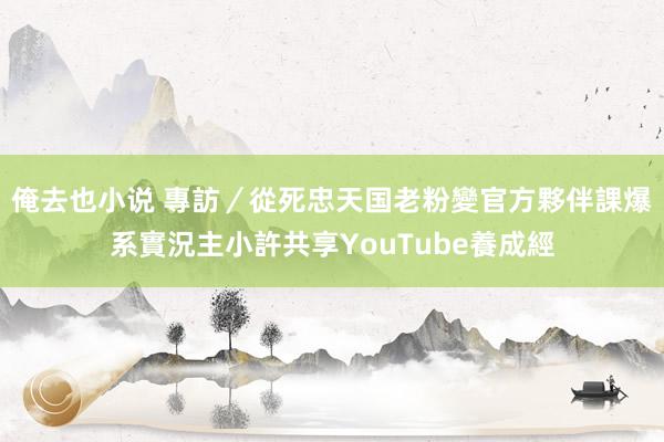 俺去也小说 專訪／從死忠天国老粉變官方夥伴　課爆系實況主小許共享YouTube養成經