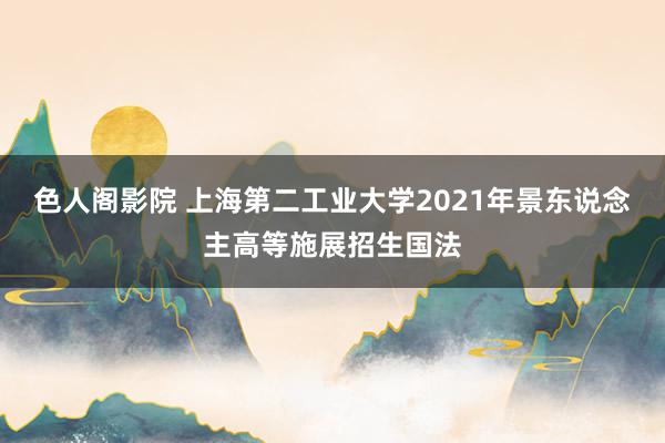 色人阁影院 上海第二工业大学2021年景东说念主高等施展招生国法