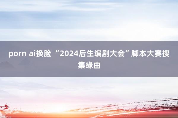 porn ai换脸 “2024后生编剧大会”脚本大赛搜集缘由