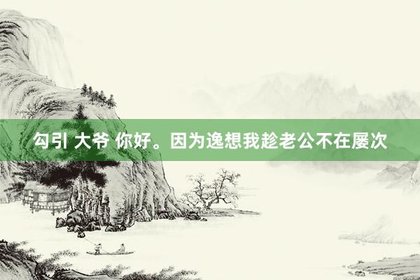 勾引 大爷 你好。因为逸想我趁老公不在屡次