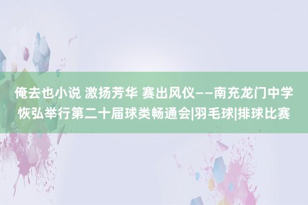 俺去也小说 激扬芳华 赛出风仪——南充龙门中学恢弘举行第二十届球类畅通会|羽毛球|排球比赛