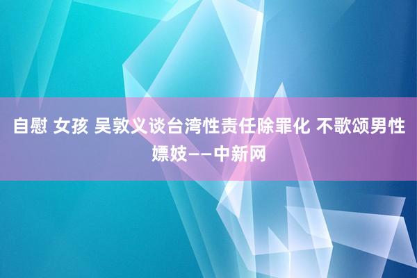 自慰 女孩 吴敦义谈台湾性责任除罪化 不歌颂男性嫖妓——中新网