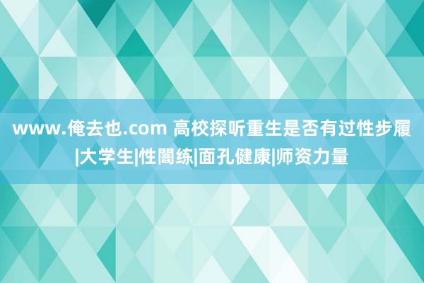 www.俺去也.com 高校探听重生是否有过性步履|大学生|性闇练|面孔健康|师资力量