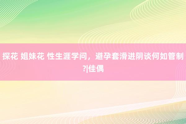 探花 姐妹花 性生涯学问，避孕套滑进阴谈何如管制?|佳偶