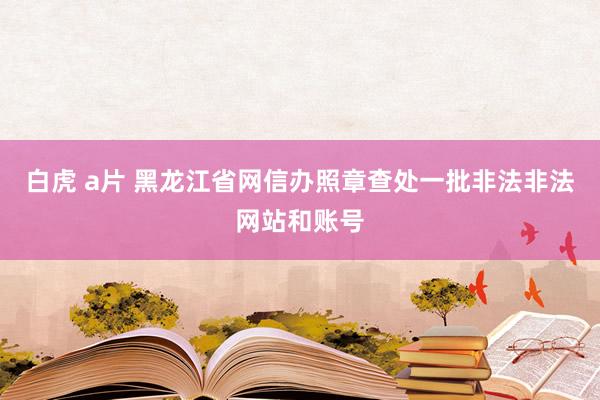 白虎 a片 黑龙江省网信办照章查处一批非法非法网站和账号