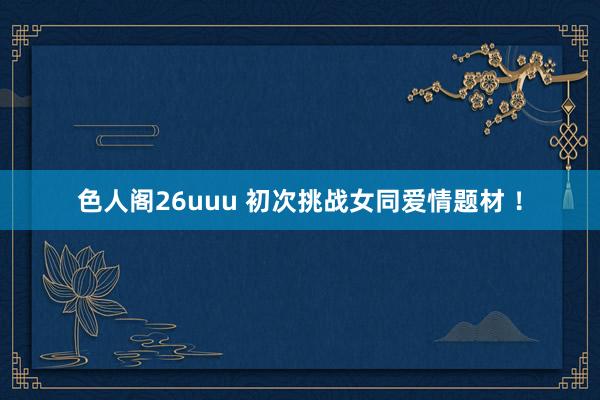 色人阁26uuu 初次挑战女同爱情题材 ！