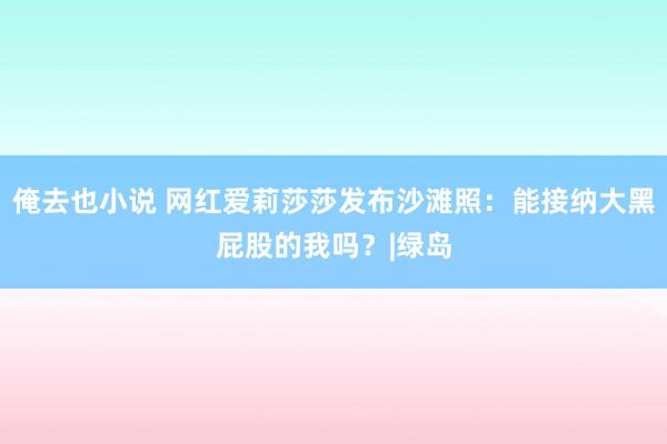 俺去也小说 网红爱莉莎莎发布沙滩照：能接纳大黑屁股的我吗？|绿岛