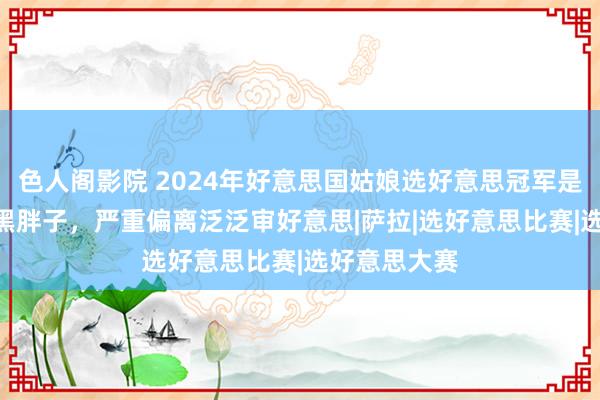 色人阁影院 2024年好意思国姑娘选好意思冠军是200斤的大黑胖子，严重偏离泛泛审好意思|萨拉|选好意思比赛|选好意思大赛