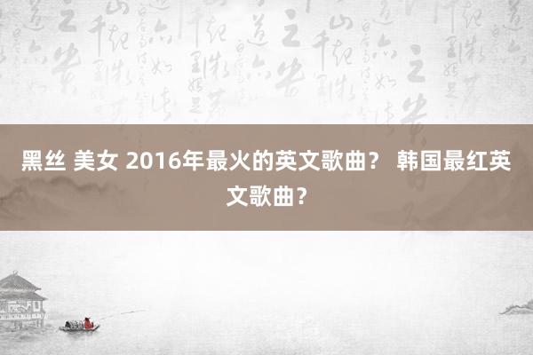 黑丝 美女 2016年最火的英文歌曲？ 韩国最红英文歌曲？