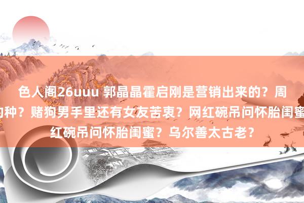 色人阁26uuu 郭晶晶霍启刚是营销出来的？周冬雨怀了刘昊然的种？赌狗男手里还有女友苦衷？网红碗吊问怀胎闺蜜？乌尔善太古老？