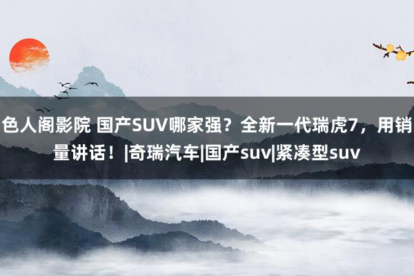 色人阁影院 国产SUV哪家强？全新一代瑞虎7，用销量讲话！|奇瑞汽车|国产suv|紧凑型suv