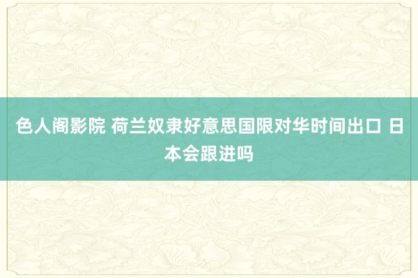 色人阁影院 荷兰奴隶好意思国限对华时间出口 日本会跟进吗