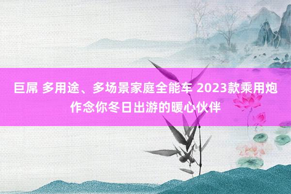 巨屌 多用途、多场景家庭全能车 2023款乘用炮作念你冬日出