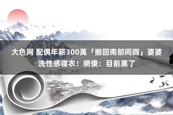 大色网 配偶年薪300萬「搬回南部闾阎」　婆婆洗性感寝衣！網傻：目前黑了