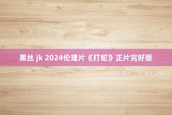 黑丝 jk 2024伦理片《打蛇》正片完好版