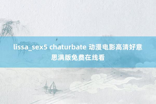 lissa_sex5 chaturbate 动漫电影高清好意思满版免费在线看