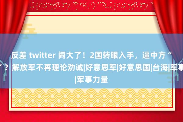 反差 twitter 闹大了！2国转眼入手，逼中方“折腰”？解放军不再理论劝诫|好意思军|好意思国|台海|军事力量