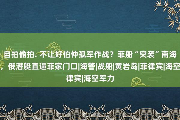 自拍偷拍. 不让好伯仲孤军作战？菲船“突袭”南海之际，俄潜艇直逼菲家门口|海警|战船|黄岩岛|菲律宾|海空军力