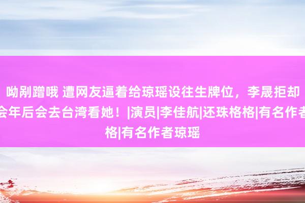 呦剐蹭哦 遭网友逼着给琼瑶设往生牌位，李晟拒却并领会年后会去台湾看她！|演员|李佳航|还珠格格|有名作者琼瑶