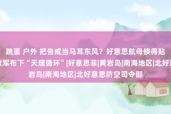 跳蛋 户外 把告戒当马耳东风？好意思航母倏得贴近家门口，解放军布下“天理循环”|好意思菲|黄岩岛|南海地区|北好意思防空司令部