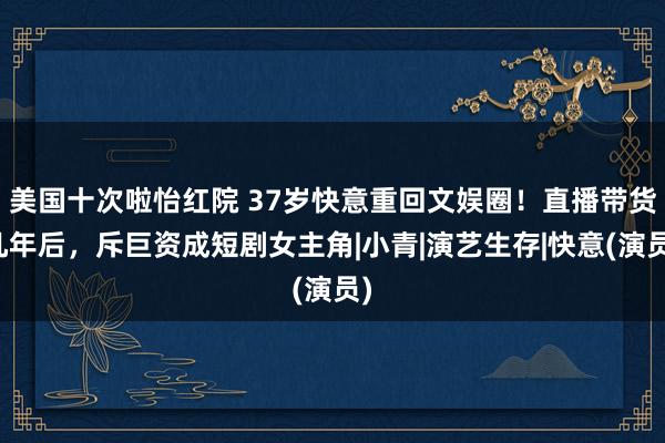 美国十次啦怡红院 37岁快意重回文娱圈！直播带货几年后，斥巨资成短剧女主角|小青|演艺生存|快意(演员)