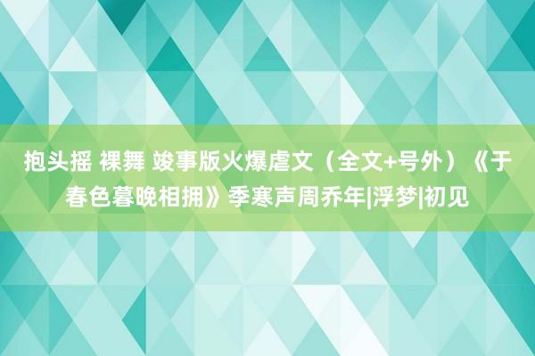 抱头摇 裸舞 竣事版火爆虐文（全文+号外）《于春色暮晚相拥》季寒声周乔年|浮梦|初见