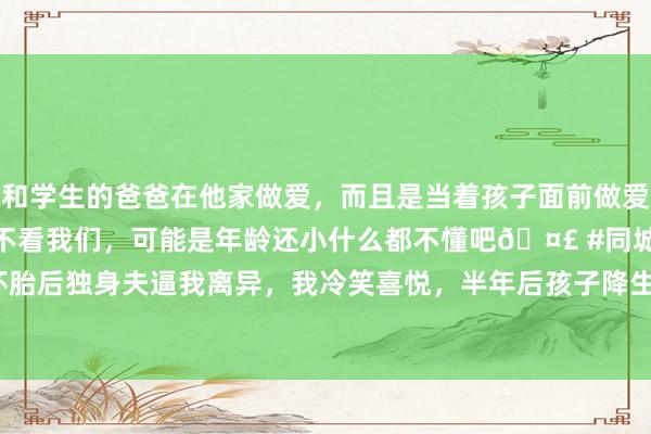 和学生的爸爸在他家做爱，而且是当着孩子面前做爱，太刺激了，孩子完全不看我们，可能是年龄还小什么都不懂吧🤣 #同城 #文爱 #自慰 小三怀胎后独身夫逼我离异，我冷笑喜悦，半年后孩子降生他却崩溃|成婚|闺蜜|二姨|订婚宴|沈秋怡|陈嘉许