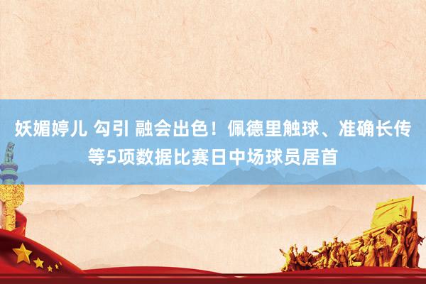 妖媚婷儿 勾引 融会出色！佩德里触球、准确长传等5项数据比赛