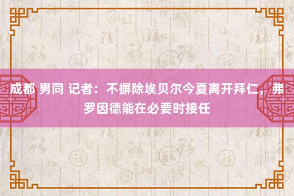 成都 男同 记者：不摒除埃贝尔今夏离开拜仁，弗罗因德能在必要